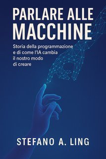 Stefano A. Ling - Parlare alle macchine. Storia della programmazione e di come l’IA cambia il nostro modo di creare (2025)